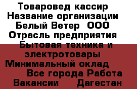 Товаровед-кассир › Название организации ­ Белый Ветер, ООО › Отрасль предприятия ­ Бытовая техника и электротовары › Минимальный оклад ­ 24 000 - Все города Работа » Вакансии   . Дагестан респ.